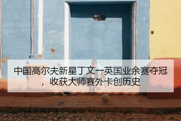 中国高尔夫新星丁文一英国业余赛夺冠，收获大师赛外卡创历史